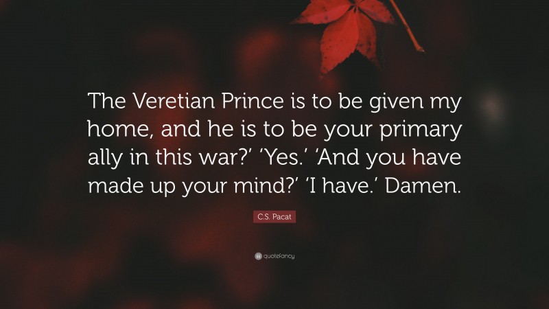 C.S. Pacat Quote: “The Veretian Prince is to be given my home, and he is to be your primary ally in this war?’ ‘Yes.’ ‘And you have made up your mind?’ ‘I have.’ Damen.”