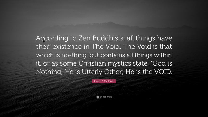 Joseph P. Kauffman Quote: “According to Zen Buddhists, all things have their existence in The Void. The Void is that which is no-thing, but contains all things within it, or as some Christian mystics state, “God is Nothing; He is Utterly Other; He is the VOID.”