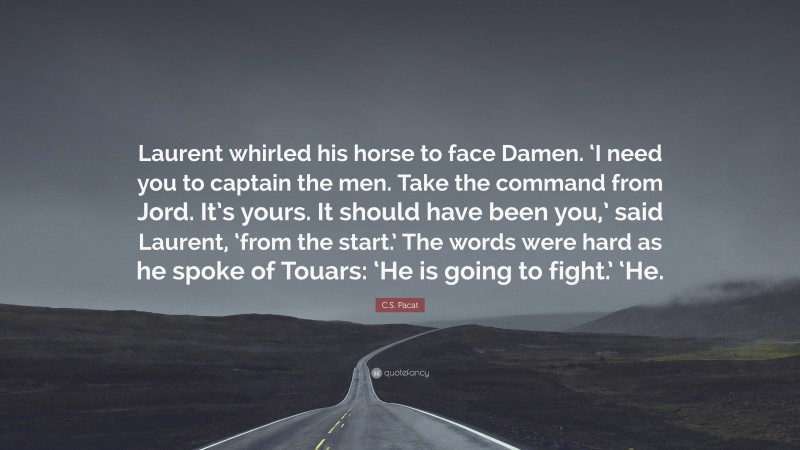 C.S. Pacat Quote: “Laurent whirled his horse to face Damen. ‘I need you to captain the men. Take the command from Jord. It’s yours. It should have been you,’ said Laurent, ‘from the start.’ The words were hard as he spoke of Touars: ‘He is going to fight.’ ‘He.”