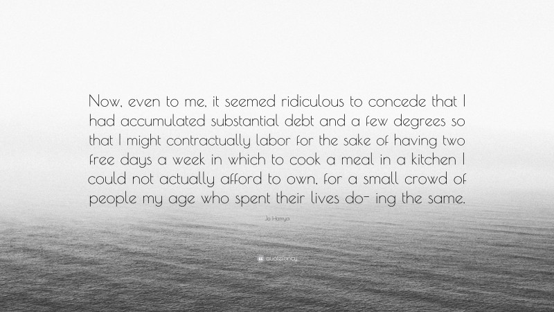 Jo Hamya Quote: “Now, even to me, it seemed ridiculous to concede that I had accumulated substantial debt and a few degrees so that I might contractually labor for the sake of having two free days a week in which to cook a meal in a kitchen I could not actually afford to own, for a small crowd of people my age who spent their lives do- ing the same.”