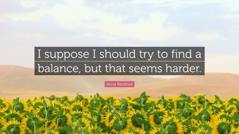 Anna Kendrick Quote: “I suppose I should try to find a balance, but that seems harder.”