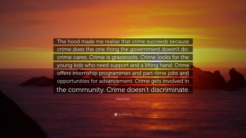 Trevor Noah Quote: “The hood made me realise that crime succeeds because crime does the one thing the government doesn’t do: crime cares. Crime is grassroots. Crime looks for the young kids who need support and a lifting hand. Crime offers internship programmes and part-time jobs and opportunities for advancement. Crime gets involved in the community. Crime doesn’t discriminate.”