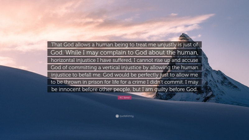 R.C. Sproul Quote: “That God allows a human being to treat me unjustly is just of God. While I may complain to God about the human, horizontal injustice I have suffered, I cannot rise up and accuse God of committing a vertical injustice by allowing the human injustice to befall me. God would be perfectly just to allow me to be thrown in prison for life for a crime I didn’t commit. I may be innocent before other people, but I am guilty before God.”