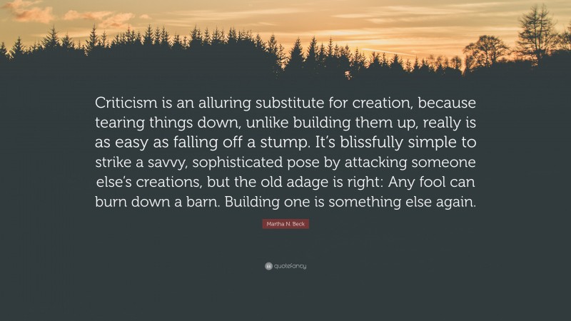 Martha N. Beck Quote: “Criticism is an alluring substitute for creation, because tearing things down, unlike building them up, really is as easy as falling off a stump. It’s blissfully simple to strike a savvy, sophisticated pose by attacking someone else’s creations, but the old adage is right: Any fool can burn down a barn. Building one is something else again.”