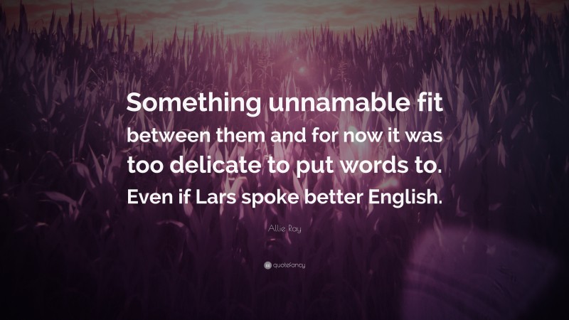 Allie Ray Quote: “Something unnamable fit between them and for now it was too delicate to put words to. Even if Lars spoke better English.”
