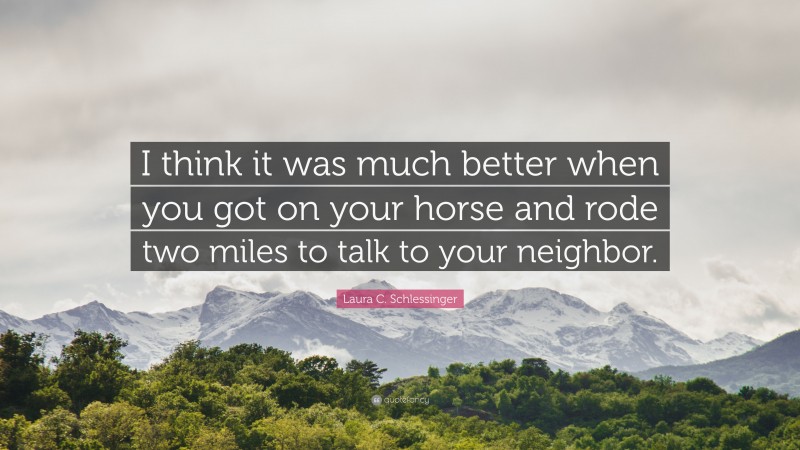 Laura C. Schlessinger Quote: “I think it was much better when you got on your horse and rode two miles to talk to your neighbor.”