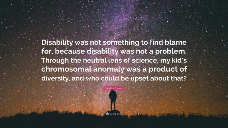 Heather Lanier Quote: “Disability was not something to find blame for, because disability was not a problem. Through the neutral lens of science, my kid’s chromosomal anomaly was a product of diversity, and who could be upset about that?”