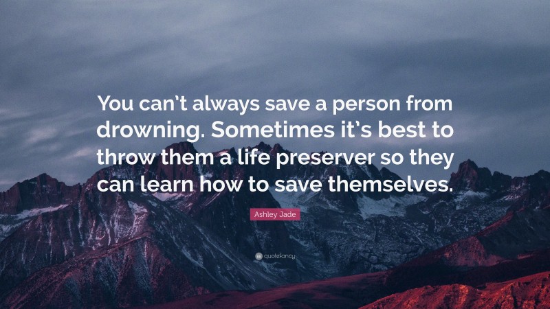 Ashley Jade Quote: “You can’t always save a person from drowning. Sometimes it’s best to throw them a life preserver so they can learn how to save themselves.”