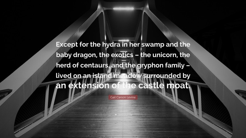 Gail Carson Levine Quote: “Except for the hydra in her swamp and the baby dragon, the exotics – the unicorn, the herd of centaurs, and the gryphon family – lived on an island meadow surrounded by an extension of the castle moat.”