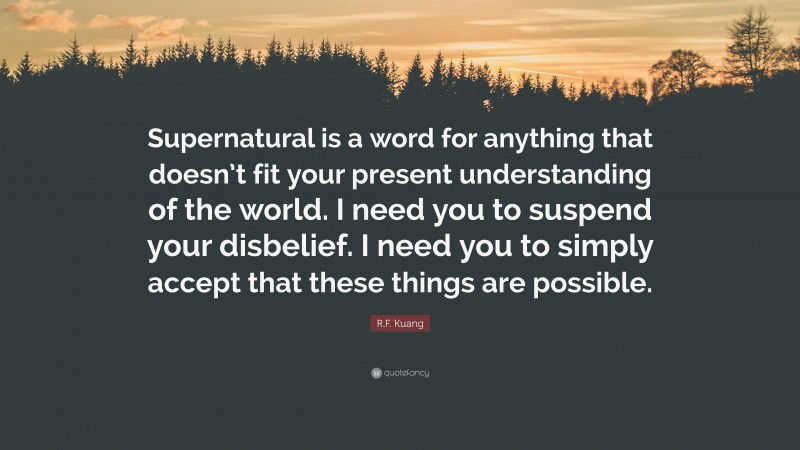 R.F. Kuang Quote: “Supernatural is a word for anything that doesn’t fit your present understanding of the world. I need you to suspend your disbelief. I need you to simply accept that these things are possible.”