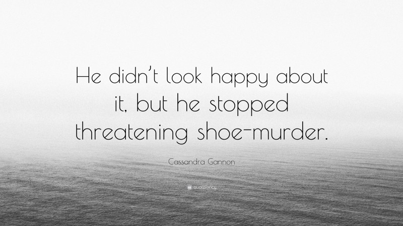 Cassandra Gannon Quote: “He didn’t look happy about it, but he stopped threatening shoe-murder.”
