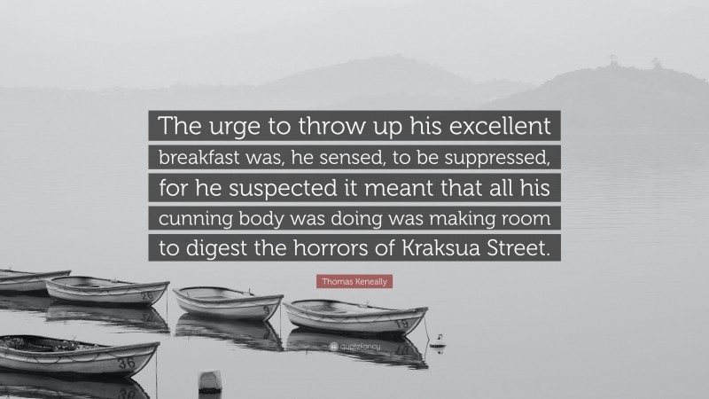 Thomas Keneally Quote: “The urge to throw up his excellent breakfast was, he sensed, to be suppressed, for he suspected it meant that all his cunning body was doing was making room to digest the horrors of Kraksua Street.”