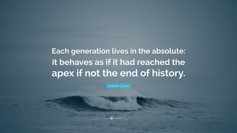 Emil M. Cioran Quote: “Each generation lives in the absolute: it behaves as if it had reached the apex if not the end of history.”