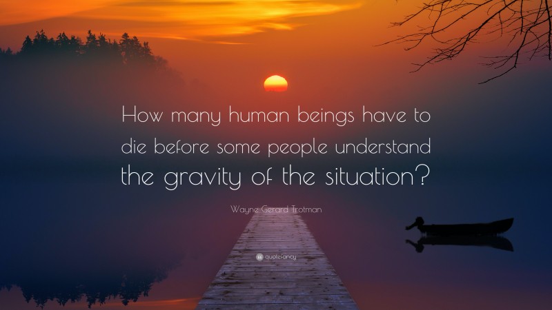 Wayne Gerard Trotman Quote: “How many human beings have to die before some people understand the gravity of the situation?”