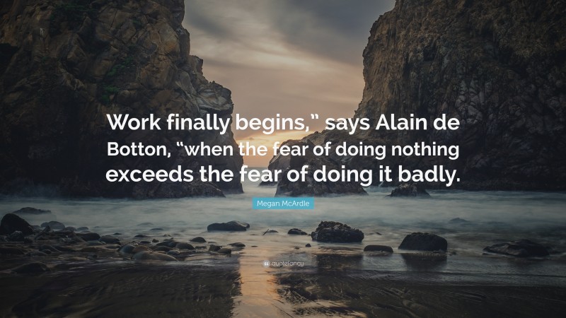 Megan McArdle Quote: “Work finally begins,” says Alain de Botton, “when the fear of doing nothing exceeds the fear of doing it badly.”