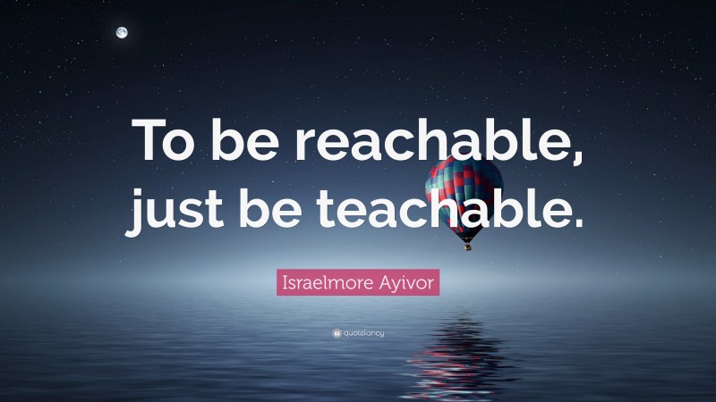 Israelmore Ayivor Quote: “To be reachable, just be teachable.”