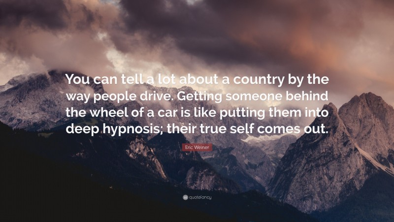 Eric Weiner Quote: “You can tell a lot about a country by the way people drive. Getting someone behind the wheel of a car is like putting them into deep hypnosis; their true self comes out.”