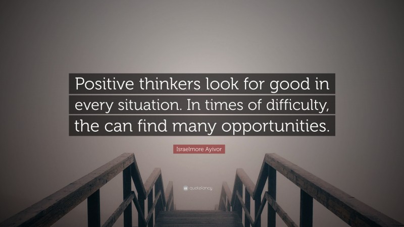 Israelmore Ayivor Quote: “Positive thinkers look for good in every situation. In times of difficulty, the can find many opportunities.”