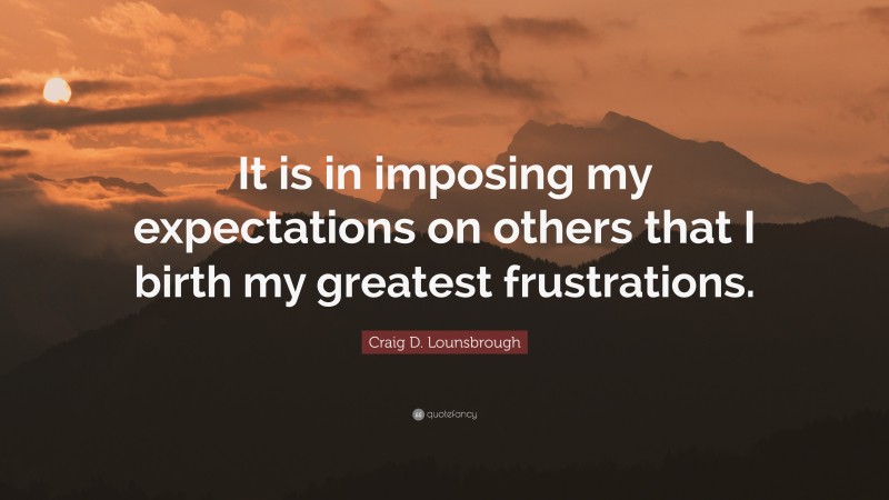 Craig D. Lounsbrough Quote: “It is in imposing my expectations on others that I birth my greatest frustrations.”