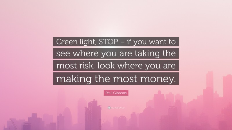 Paul Gibbons Quote: “Green light, STOP – if you want to see where you are taking the most risk, look where you are making the most money.”