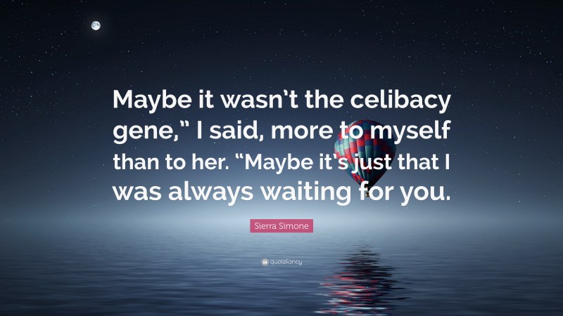 Sierra Simone Quote: “Maybe it wasn’t the celibacy gene,” I said, more to myself than to her. “Maybe it’s just that I was always waiting for you.”