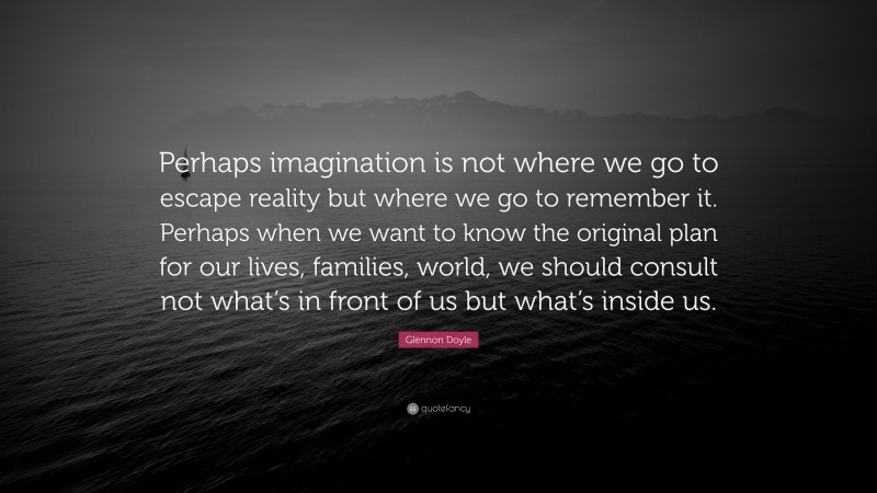 Glennon Doyle Quote: “Perhaps imagination is not where we go to escape reality but where we go to remember it. Perhaps when we want to know the original plan for our lives, families, world, we should consult not what’s in front of us but what’s inside us.”