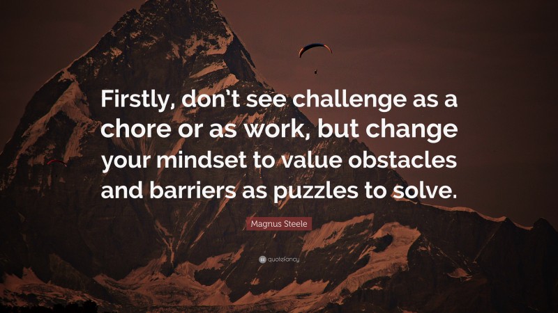Magnus Steele Quote: “Firstly, don’t see challenge as a chore or as work, but change your mindset to value obstacles and barriers as puzzles to solve.”