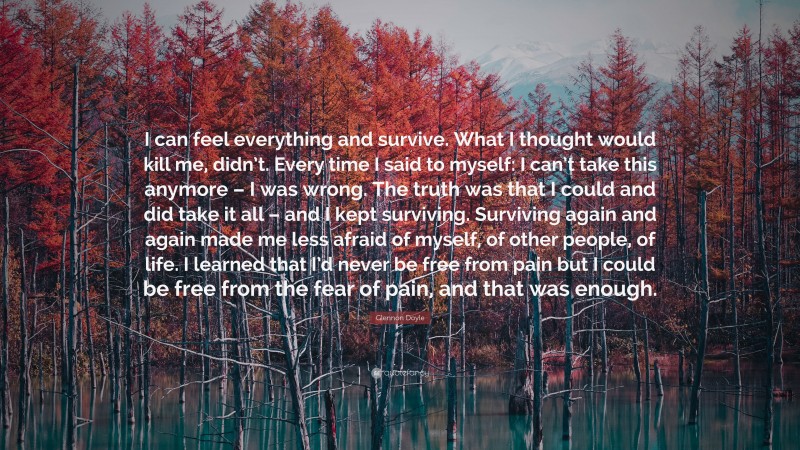 Glennon Doyle Quote: “I can feel everything and survive. What I thought would kill me, didn’t. Every time I said to myself: I can’t take this anymore – I was wrong. The truth was that I could and did take it all – and I kept surviving. Surviving again and again made me less afraid of myself, of other people, of life. I learned that I’d never be free from pain but I could be free from the fear of pain, and that was enough.”