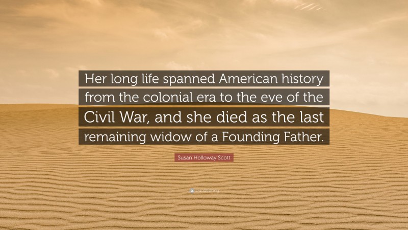 Susan Holloway Scott Quote: “Her long life spanned American history from the colonial era to the eve of the Civil War, and she died as the last remaining widow of a Founding Father.”