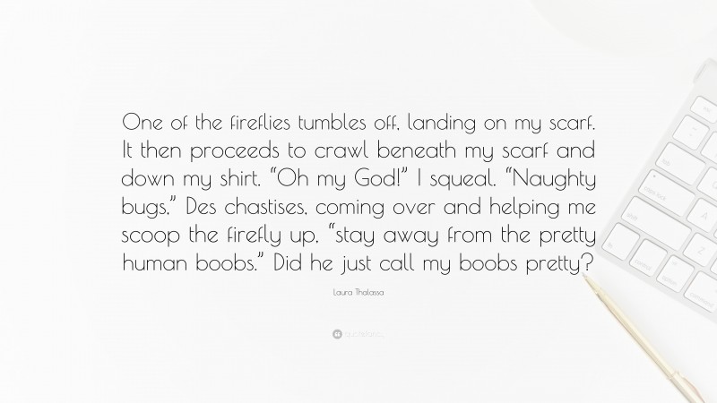 Laura Thalassa Quote: “One of the fireflies tumbles off, landing on my scarf. It then proceeds to crawl beneath my scarf and down my shirt. “Oh my God!” I squeal. “Naughty bugs,” Des chastises, coming over and helping me scoop the firefly up, “stay away from the pretty human boobs.” Did he just call my boobs pretty?”