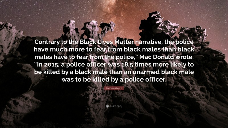 Candace Owens Quote: “Contrary to the Black Lives Matter narrative, the police have much more to fear from black males than black males have to fear from the police,” Mac Donald wrote. “In 2015, a police officer was 18.5 times more likely to be killed by a black male than an unarmed black male was to be killed by a police officer.”