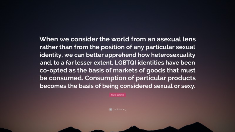 Rafia Zakaria Quote: “When we consider the world from an asexual lens rather than from the position of any particular sexual identity, we can better apprehend how heterosexuality and, to a far lesser extent, LGBTQI identities have been co-opted as the basis of markets of goods that must be consumed. Consumption of particular products becomes the basis of being considered sexual or sexy.”