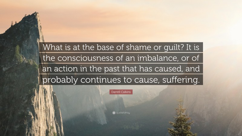 Darrell Calkins Quote: “What is at the base of shame or guilt? It is the consciousness of an imbalance, or of an action in the past that has caused, and probably continues to cause, suffering.”