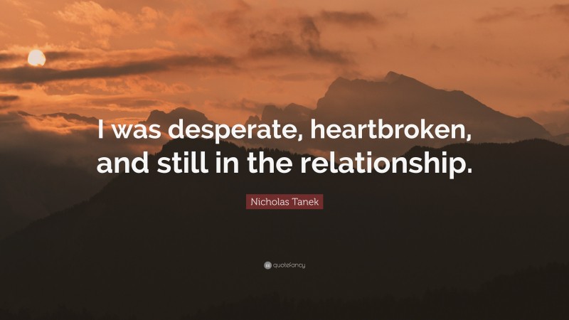 Nicholas Tanek Quote: “I was desperate, heartbroken, and still in the relationship.”