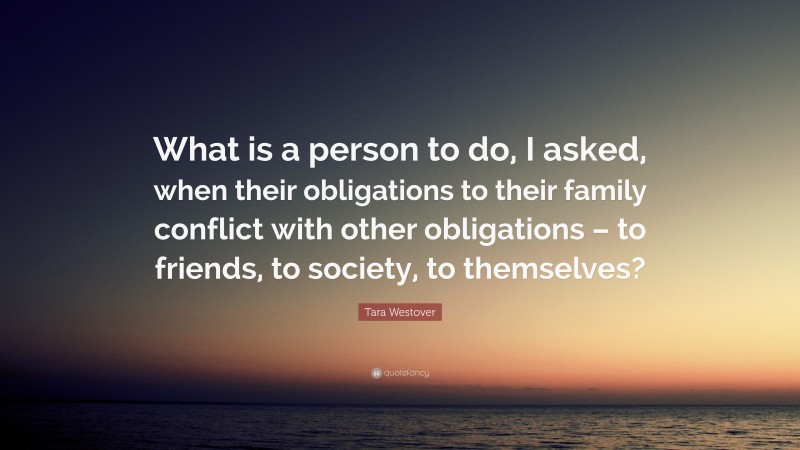 Tara Westover Quote: “What is a person to do, I asked, when their obligations to their family conflict with other obligations – to friends, to society, to themselves?”