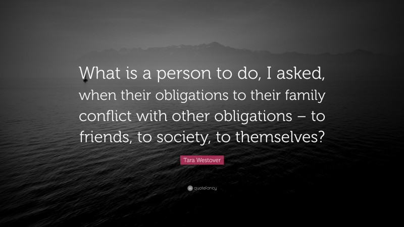 Tara Westover Quote: “What is a person to do, I asked, when their obligations to their family conflict with other obligations – to friends, to society, to themselves?”