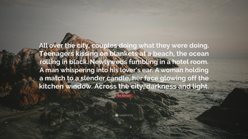 Brit Bennett Quote: “All over the city, couples doing what they were doing. Teenagers kissing on blankets at a beach, the ocean rolling in black. Newlyweds fumbling in a hotel room. A man whispering into his lover’s ear. A woman holding a match to a slender candle, her face glowing off the kitchen window. Across the city, darkness and light.”