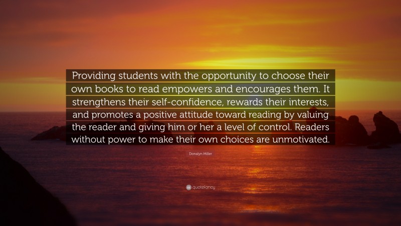 Donalyn Miller Quote: “Providing students with the opportunity to choose their own books to read empowers and encourages them. It strengthens their self-confidence, rewards their interests, and promotes a positive attitude toward reading by valuing the reader and giving him or her a level of control. Readers without power to make their own choices are unmotivated.”