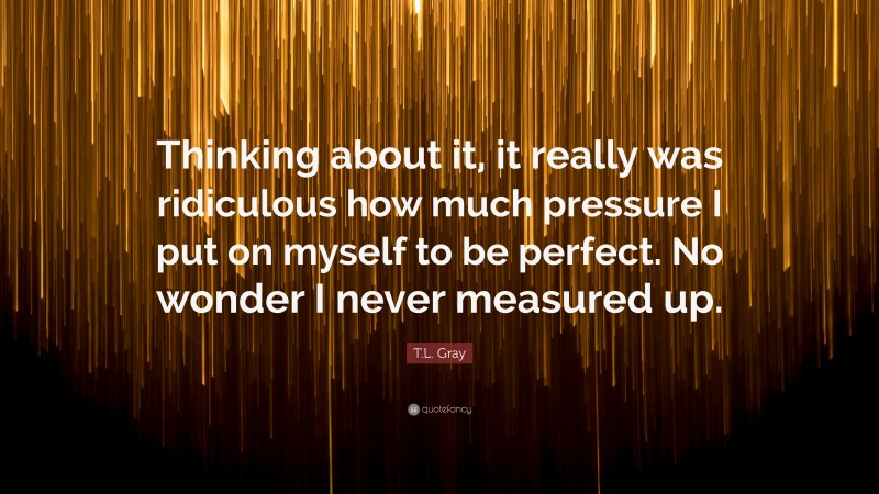 T.L. Gray Quote: “Thinking about it, it really was ridiculous how much pressure I put on myself to be perfect. No wonder I never measured up.”