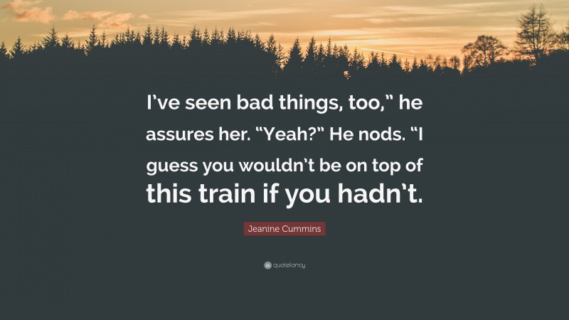 Jeanine Cummins Quote: “I’ve seen bad things, too,” he assures her. “Yeah?” He nods. “I guess you wouldn’t be on top of this train if you hadn’t.”