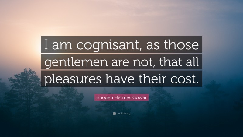 Imogen Hermes Gowar Quote: “I am cognisant, as those gentlemen are not, that all pleasures have their cost.”