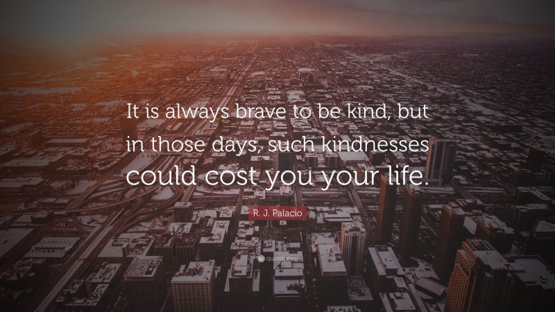 R. J. Palacio Quote: “It is always brave to be kind, but in those days, such kindnesses could cost you your life.”