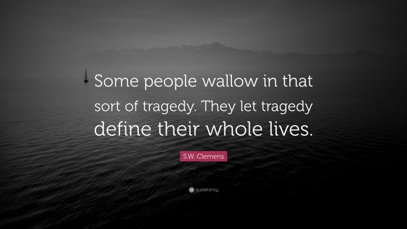 S.W. Clemens Quote: “Some people wallow in that sort of tragedy. They let tragedy define their whole lives.”