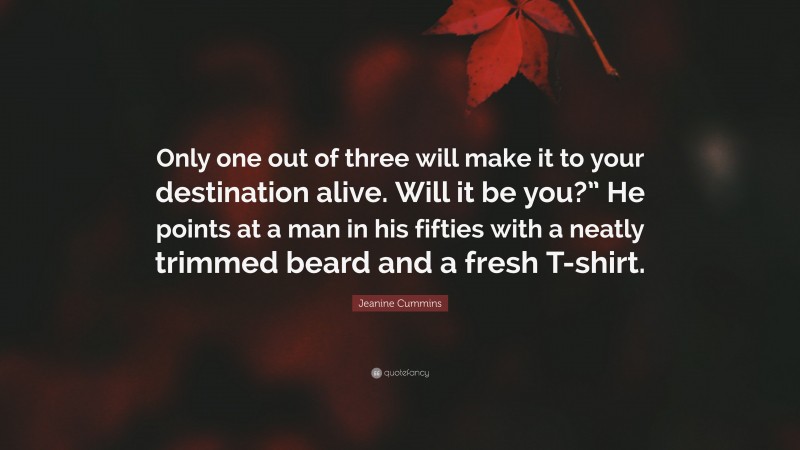 Jeanine Cummins Quote: “Only one out of three will make it to your destination alive. Will it be you?” He points at a man in his fifties with a neatly trimmed beard and a fresh T-shirt.”