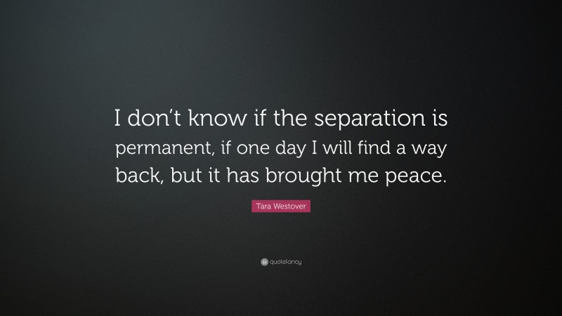 Tara Westover Quote: “I don’t know if the separation is permanent, if one day I will find a way back, but it has brought me peace.”