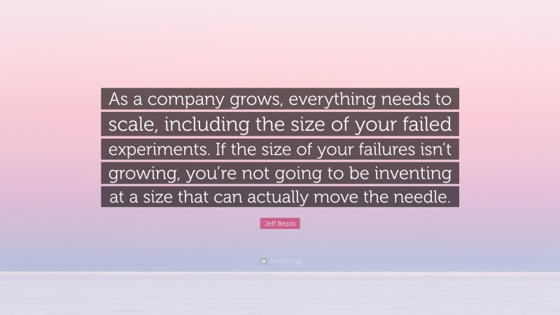 Jeff Bezos Quote: “As a company grows, everything needs to scale, including the size of your failed experiments. If the size of your failures isn’t growing, you’re not going to be inventing at a size that can actually move the needle.”