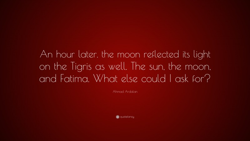 Ahmad Ardalan Quote: “An hour later. the moon reflected its light on the Tigris as well. The sun, the moon, and Fatima. What else could I ask for?”