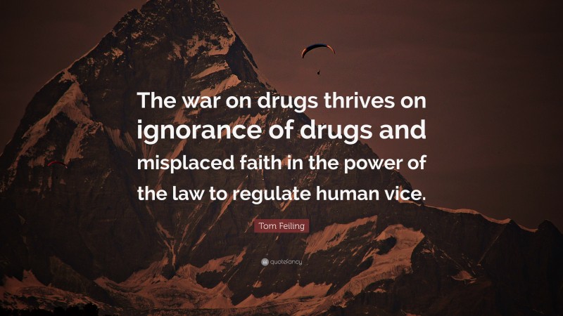 Tom Feiling Quote: “The war on drugs thrives on ignorance of drugs and misplaced faith in the power of the law to regulate human vice.”