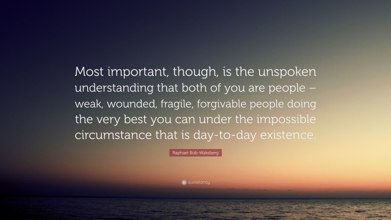 Raphael Bob-Waksberg Quote: “Most important, though, is the unspoken understanding that both of you are people – weak, wounded, fragile, forgivable people doing the very best you can under the impossible circumstance that is day-to-day existence.”