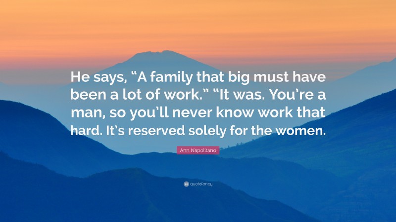 Ann Napolitano Quote: “He says, “A family that big must have been a lot of work.” “It was. You’re a man, so you’ll never know work that hard. It’s reserved solely for the women.”